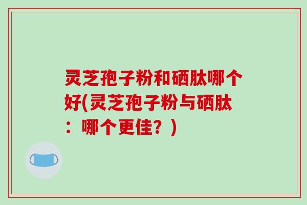 灵芝孢子粉和硒肽哪个好(灵芝孢子粉与硒肽：哪个更佳？)