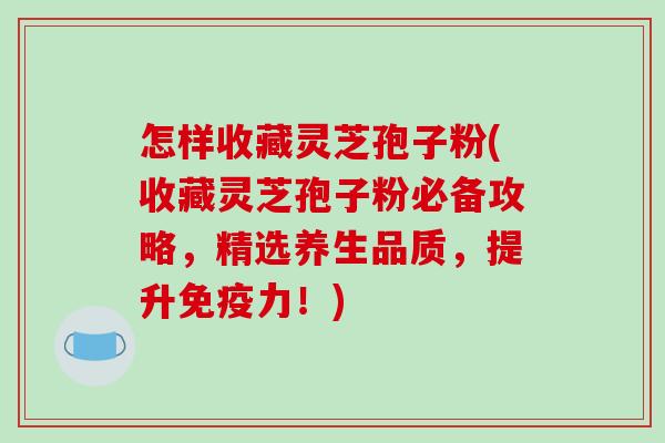 怎样收藏灵芝孢子粉(收藏灵芝孢子粉必备攻略，精选养生品质，提升免疫力！)