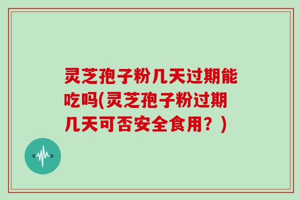 灵芝孢子粉几天过期能吃吗(灵芝孢子粉过期几天可否安全食用？)
