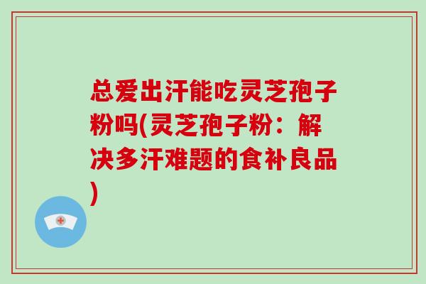 总爱出汗能吃灵芝孢子粉吗(灵芝孢子粉：解决多汗难题的食补良品)