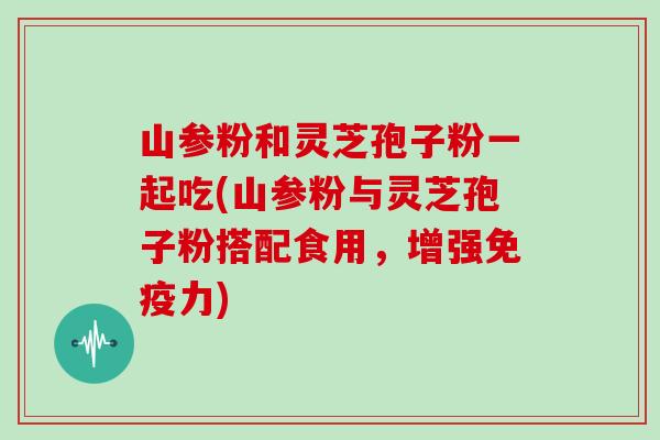 山参粉和灵芝孢子粉一起吃(山参粉与灵芝孢子粉搭配食用，增强免疫力)