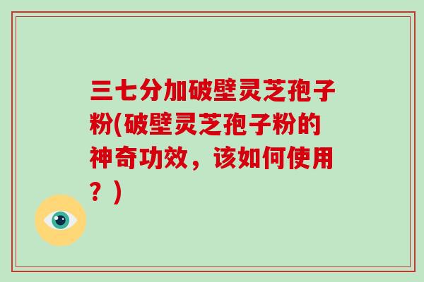 三七分加破壁灵芝孢子粉(破壁灵芝孢子粉的神奇功效，该如何使用？)
