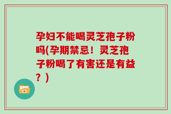孕妇不能喝灵芝孢子粉吗(孕期禁忌！灵芝孢子粉喝了有害还是有益？)