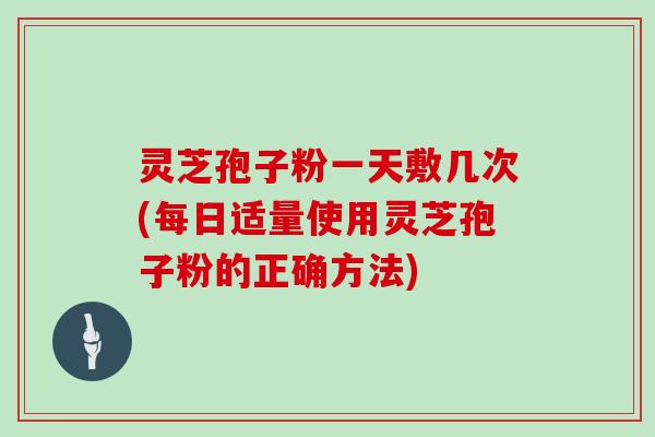 灵芝孢子粉一天敷几次(每日适量使用灵芝孢子粉的正确方法)