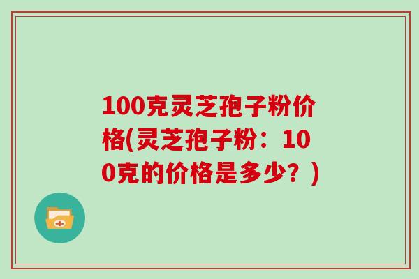 100克灵芝孢子粉价格(灵芝孢子粉：100克的价格是多少？)