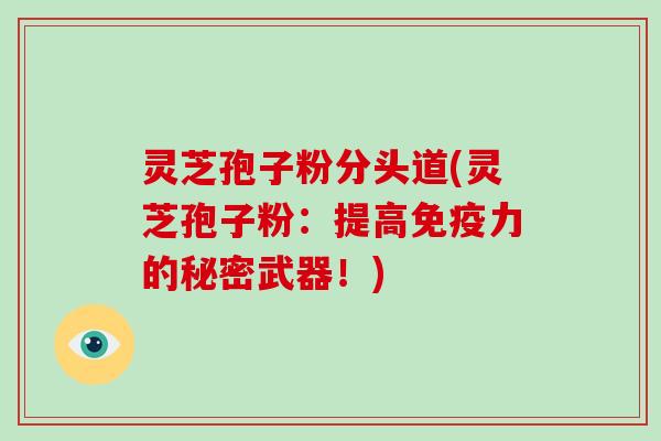 灵芝孢子粉分头道(灵芝孢子粉：提高免疫力的秘密武器！)