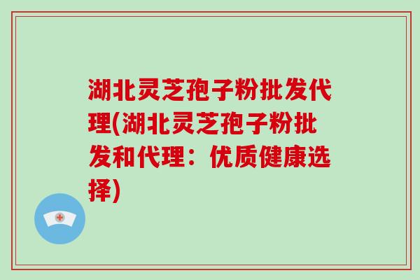 湖北灵芝孢子粉批发代理(湖北灵芝孢子粉批发和代理：优质健康选择)