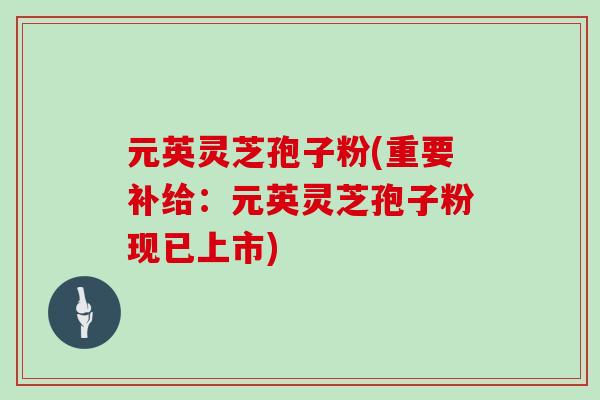 元英灵芝孢子粉(重要补给：元英灵芝孢子粉现已上市)