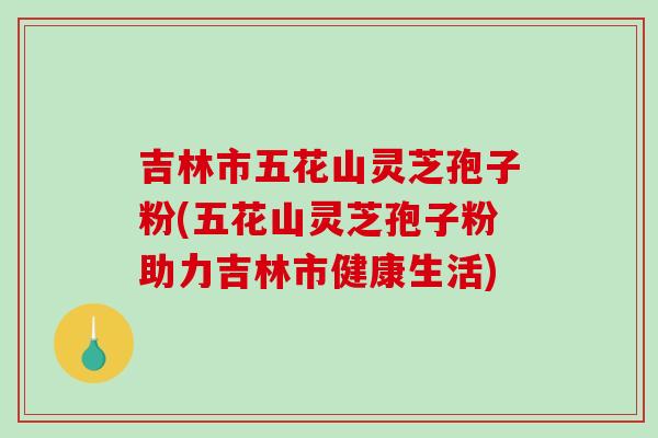 吉林市五花山灵芝孢子粉(五花山灵芝孢子粉助力吉林市健康生活)