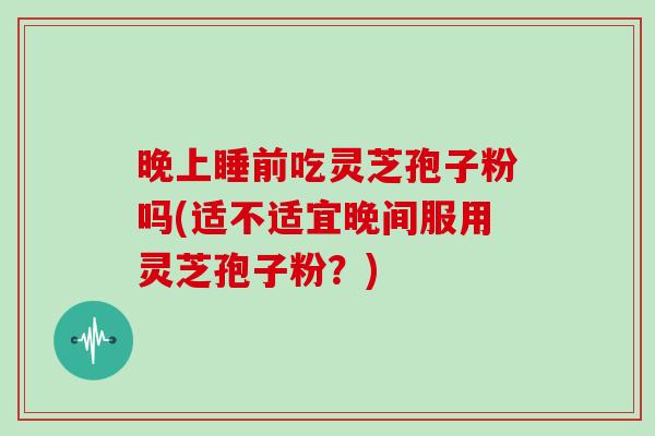 晚上睡前吃灵芝孢子粉吗(适不适宜晚间服用灵芝孢子粉？)