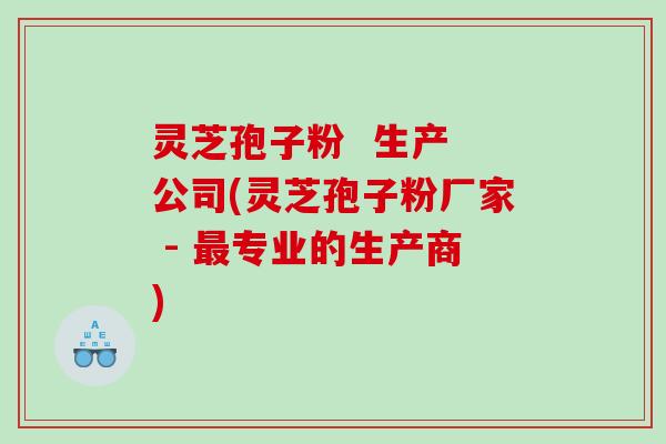 灵芝孢子粉  生产 公司(灵芝孢子粉厂家 - 专业的生产商)