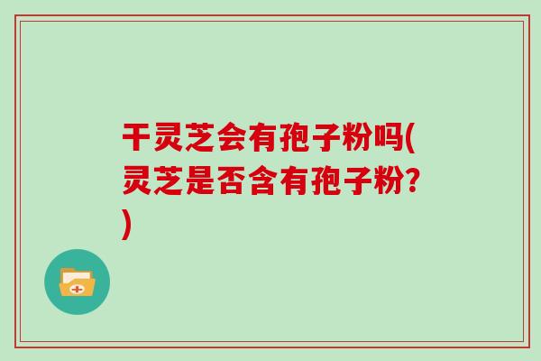 干灵芝会有孢子粉吗(灵芝是否含有孢子粉？)