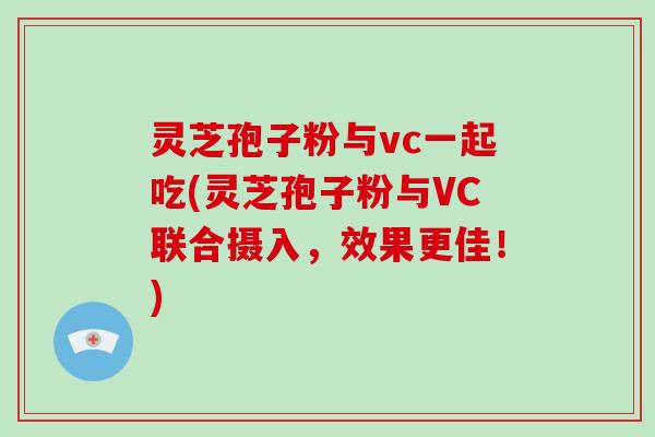 灵芝孢子粉与vc一起吃(灵芝孢子粉与VC联合摄入，效果更佳！)