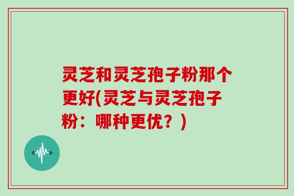 灵芝和灵芝孢子粉那个更好(灵芝与灵芝孢子粉：哪种更优？)