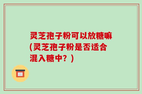 灵芝孢子粉可以放糖嘛(灵芝孢子粉是否适合混入糖中？)
