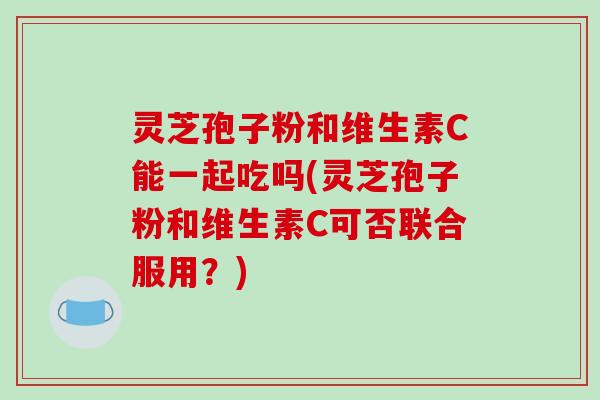 灵芝孢子粉和维生素C能一起吃吗(灵芝孢子粉和维生素C可否联合服用？)