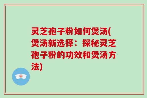 灵芝孢子粉如何煲汤(煲汤新选择：探秘灵芝孢子粉的功效和煲汤方法)