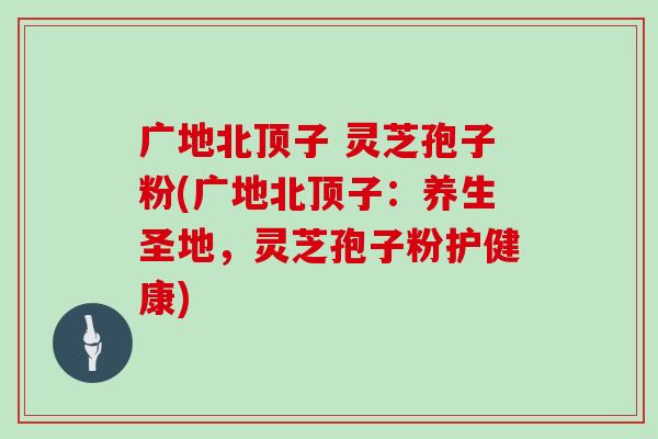 广地北顶子 灵芝孢子粉(广地北顶子：养生圣地，灵芝孢子粉护健康)