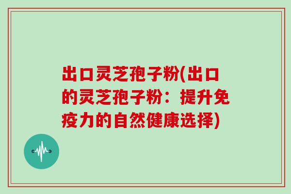 出口灵芝孢子粉(出口的灵芝孢子粉：提升免疫力的自然健康选择)