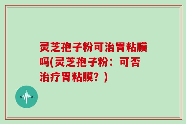 灵芝孢子粉可胃粘膜吗(灵芝孢子粉：可否胃粘膜？)