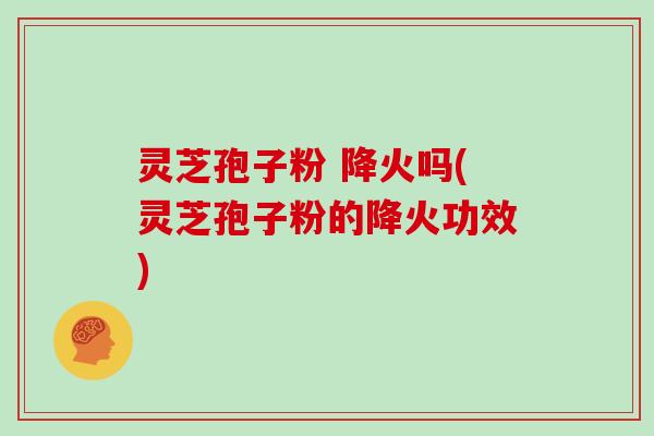 灵芝孢子粉 降火吗(灵芝孢子粉的降火功效)