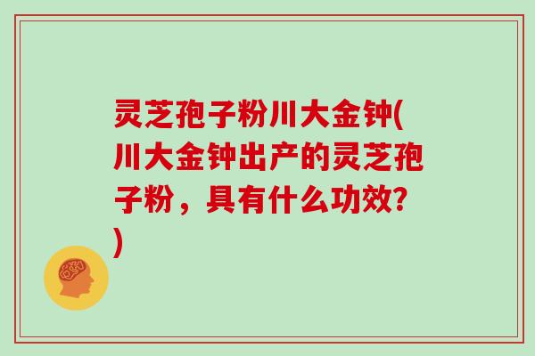 灵芝孢子粉川大金钟(川大金钟出产的灵芝孢子粉,具有什么功效?) 灵芝孢子粉川大金钟(川大金钟出产的灵芝孢子粉,具有什么功效?)