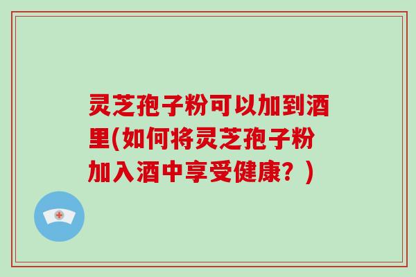 灵芝孢子粉可以加到酒里(如何将灵芝孢子粉加入酒中享受健康?) 灵芝孢子粉可以加到酒里(如何将灵芝孢子粉加入酒中享受健康?)