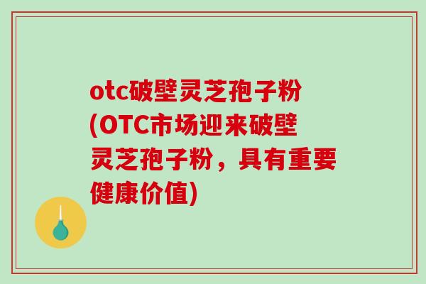 otc破壁灵芝孢子粉(OTC市场迎来破壁灵芝孢子粉，具有重要健康价值)
