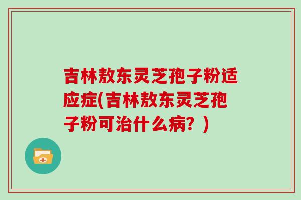 吉林敖东灵芝孢子粉适应症(吉林敖东灵芝孢子粉可什么?) 吉林敖东灵芝孢子粉适应症(吉林敖东灵芝孢子粉可什么?)