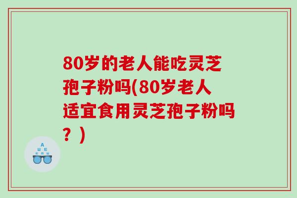 80岁的老人能吃灵芝孢子粉吗(80岁老人适宜食用灵芝孢子粉吗？)