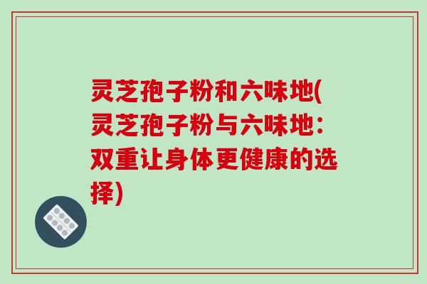 灵芝孢子粉和六味地(灵芝孢子粉与六味地:双重让身体更健康的选择) 灵芝孢子粉和六味地(灵芝孢子粉与六味地:双重让身体更健康的选择)