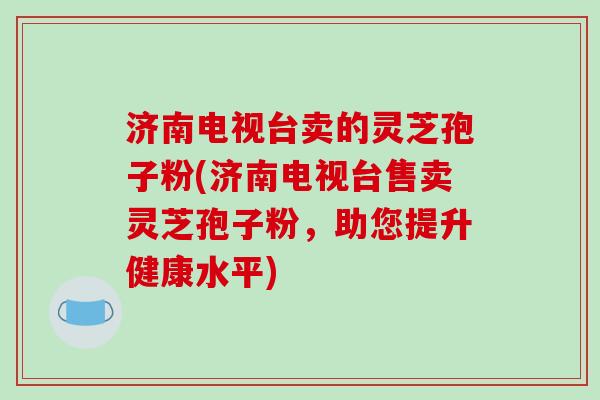 济南电视台卖的灵芝孢子粉(济南电视台售卖灵芝孢子粉，助您提升健康水平)