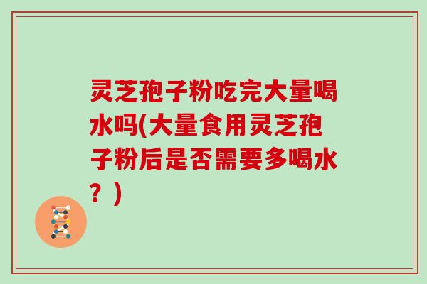 灵芝孢子粉吃完大量喝水吗(大量食用灵芝孢子粉后是否需要多喝水?) 灵芝孢子粉吃完大量喝水吗(大量食用灵芝孢子粉后是否需要多喝水?)