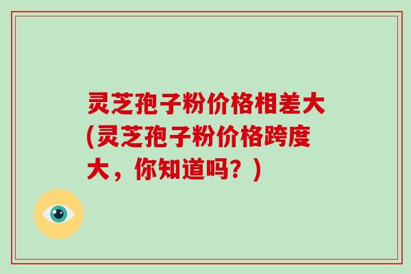 灵芝孢子粉价格相差大(灵芝孢子粉价格跨度大,你知道吗?) 灵芝孢子粉价格相差大(灵芝孢子粉价格跨度大,你知道吗?)