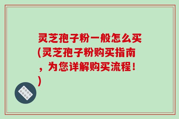 灵芝孢子粉一般怎么买(灵芝孢子粉购买指南，为您详解购买流程！)