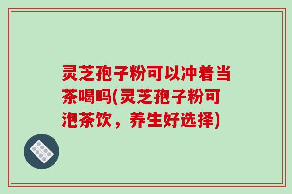 灵芝孢子粉可以冲着当茶喝吗(灵芝孢子粉可泡茶饮，养生好选择)