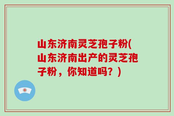 山东济南灵芝孢子粉(山东济南出产的灵芝孢子粉，你知道吗？)