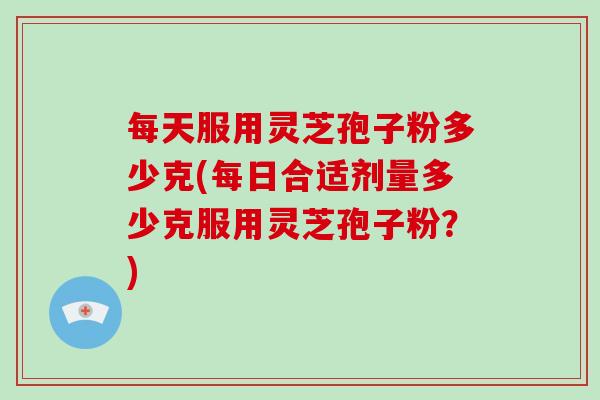 每天服用灵芝孢子粉多少克(每日合适剂量多少克服用灵芝孢子粉？)