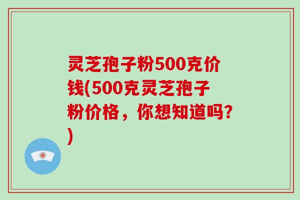 灵芝孢子粉500克价钱(500克灵芝孢子粉价格，你想知道吗？)