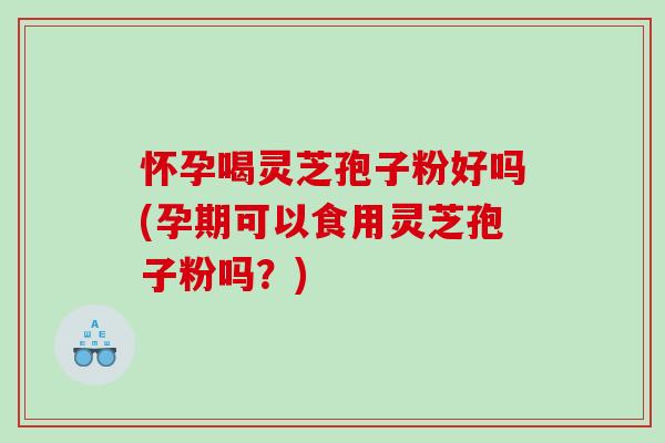 怀孕喝灵芝孢子粉好吗(孕期可以食用灵芝孢子粉吗？)