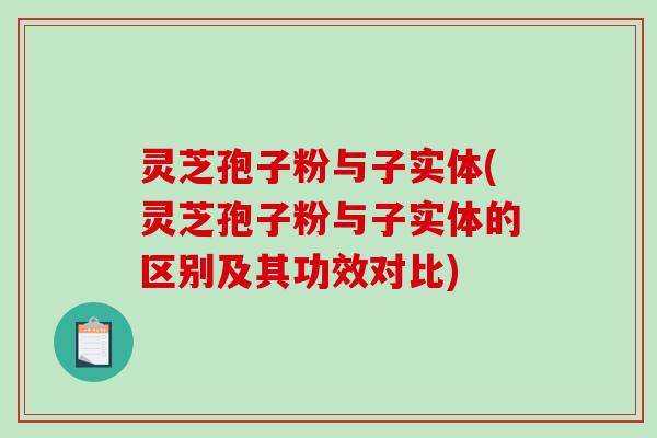 灵芝孢子粉与子实体(灵芝孢子粉与子实体的区别及其功效对比)