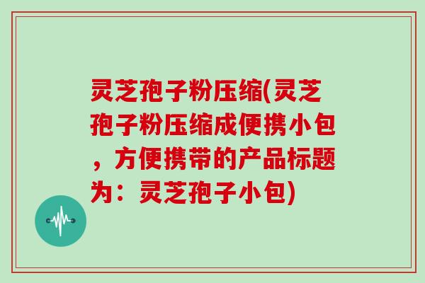 灵芝孢子粉压缩(灵芝孢子粉压缩成便携小包,方便携带的产品标题为:灵芝孢子小包) 灵芝孢子粉压缩(灵芝孢子粉压缩成便携小包,方便携带的产品标题为:灵芝孢子小包)