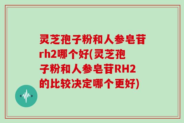 灵芝孢子粉和人参皂苷rh2哪个好(灵芝孢子粉和人参皂苷RH2的比较决定哪个更好)