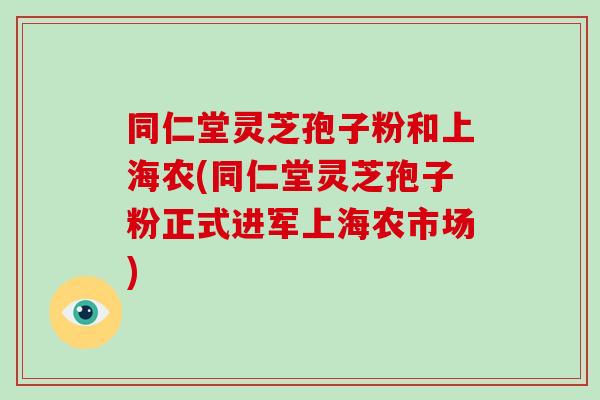 同仁堂灵芝孢子粉和上海农(同仁堂灵芝孢子粉正式进军上海农市场)