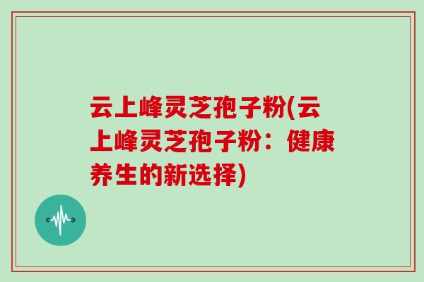 云上峰灵芝孢子粉(云上峰灵芝孢子粉：健康养生的新选择)