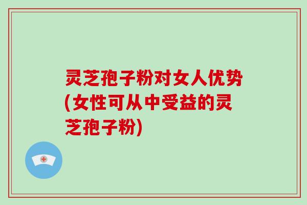 灵芝孢子粉对女人优势(女性可从中受益的灵芝孢子粉)