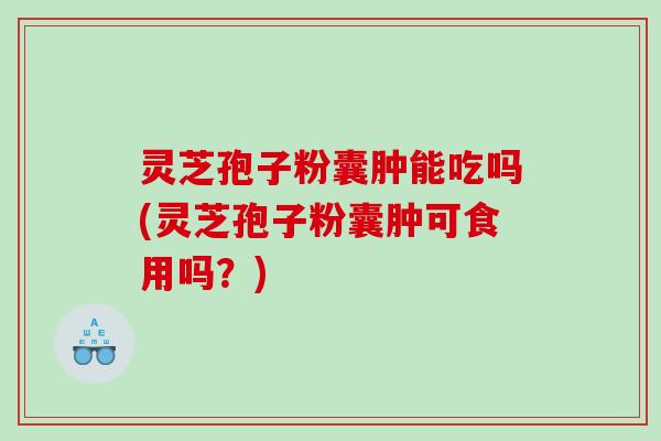灵芝孢子粉囊肿能吃吗(灵芝孢子粉囊肿可食用吗？)
