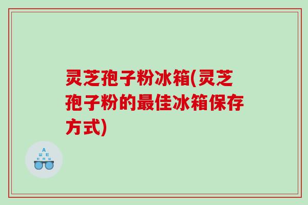 灵芝孢子粉冰箱(灵芝孢子粉的佳冰箱保存方式)