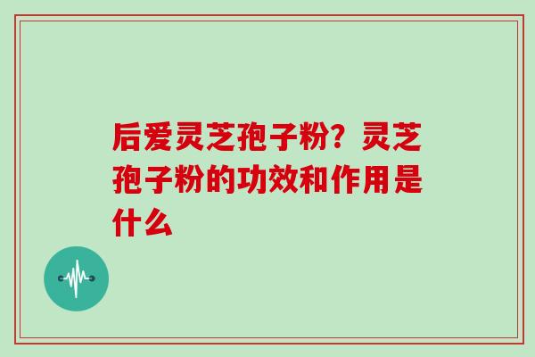后爱灵芝孢子粉?灵芝孢子粉的功效和作用是什么 后爱灵芝孢子粉?灵芝孢子粉的功效和作用是什么