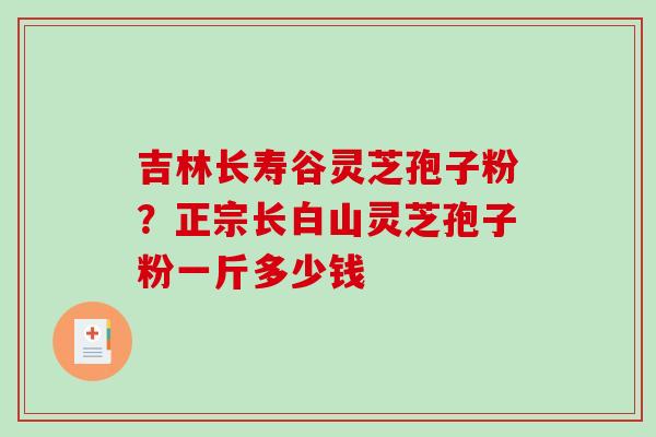 吉林长寿谷灵芝孢子粉?正宗长白山灵芝孢子粉一斤多少钱 吉林长寿谷灵芝孢子粉?正宗长白山灵芝孢子粉一斤多少钱